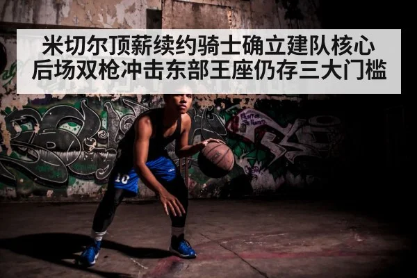 米切尔顶薪续约骑士确立建队核心 后场双枪冲击东部王座仍存三大门槛
